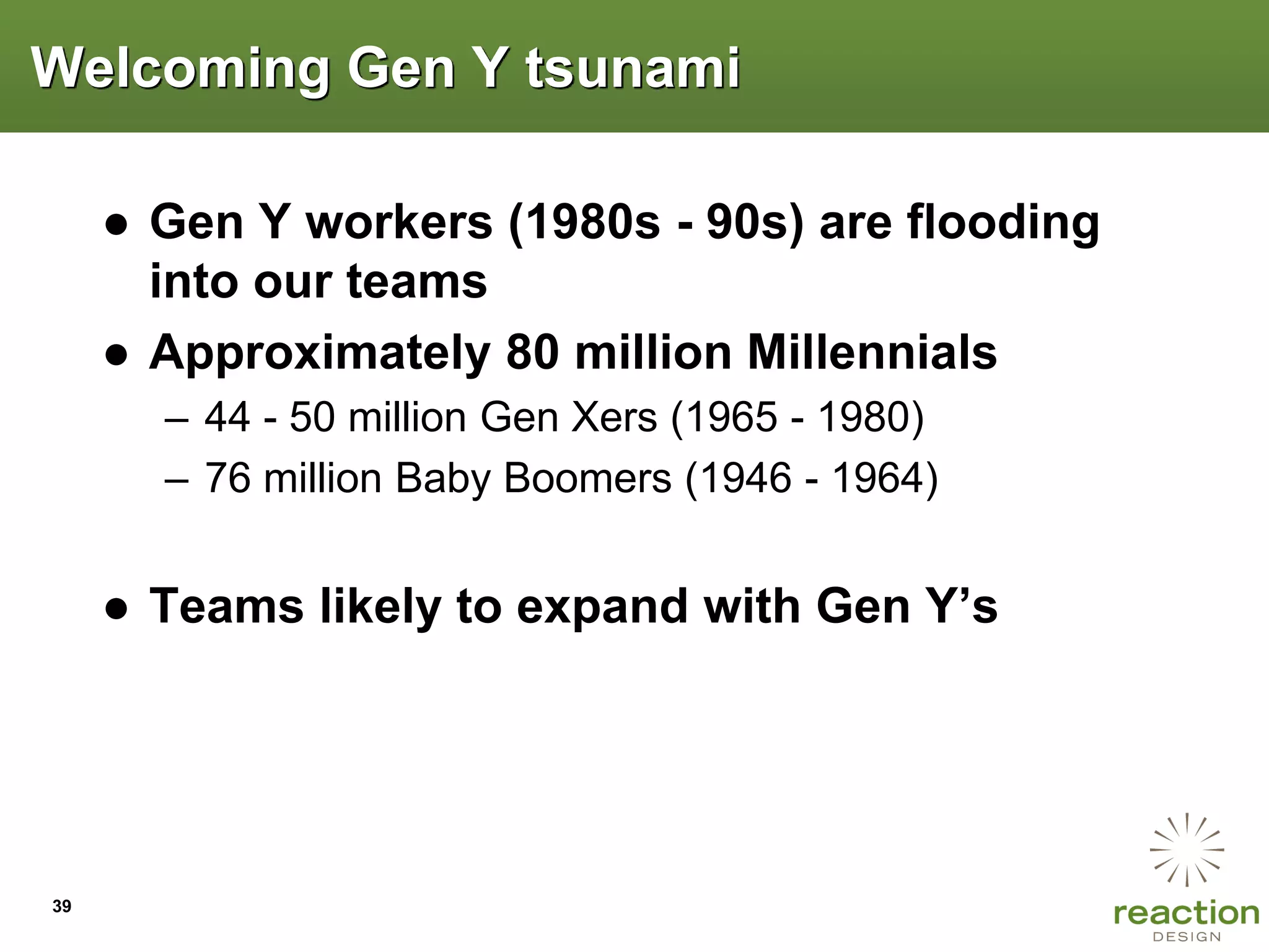 Welcoming Gen Y tsunami

     ● Gen Y workers (1980s - 90s) are flooding
       into our teams
     ● Approximately 80 million Millennials
       – 44 - 50 million Gen Xers (1965 - 1980)
       – 76 million Baby Boomers (1946 - 1964)


     ● Teams likely to expand with Gen Y‟s




39
 