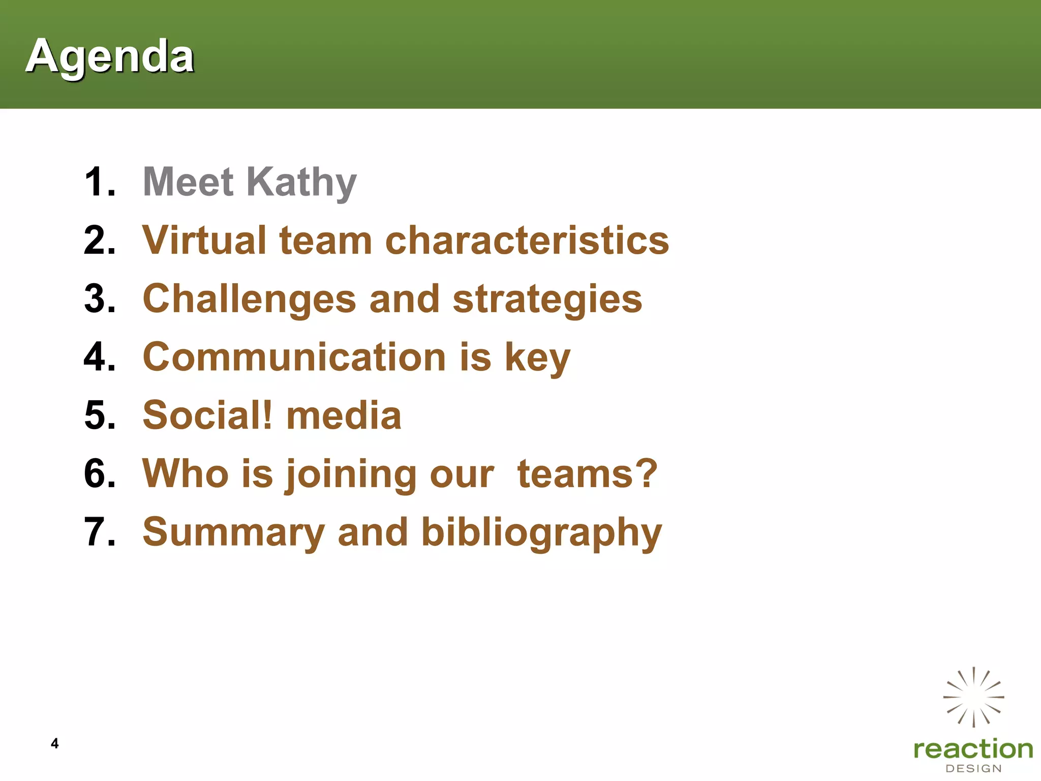 Agenda

    1.   Meet Kathy
    2.   Virtual team characteristics
    3.   Challenges and strategies
    4.   Communication is key
    5.   Social! media
    6.   Who is joining our teams?
    7.   Summary and bibliography




4
 