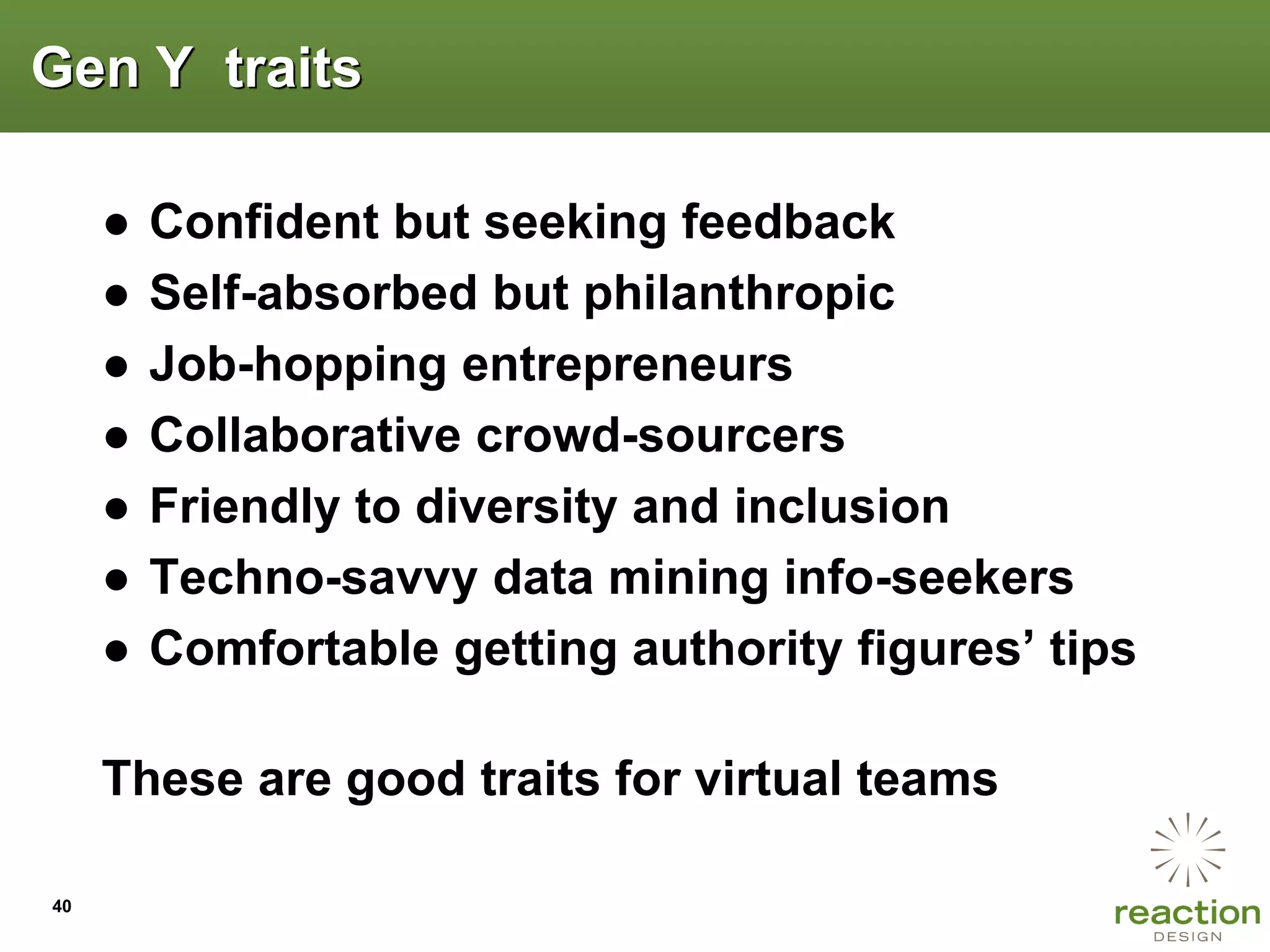 Gen Y traits

     ●   Confident but seeking feedback
     ●   Self-absorbed but philanthropic
     ●   Job-hopping entrepreneurs
     ●   Collaborative crowd-sourcers
     ●   Friendly to diversity and inclusion
     ●   Techno-savvy data mining info-seekers
     ●   Comfortable getting authority figures‟ tips

     These are good traits for virtual teams

40
 