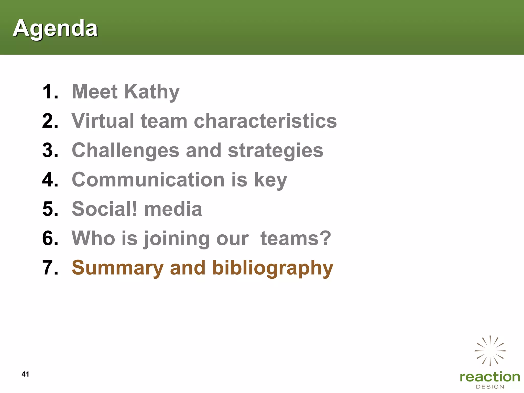 Agenda

     1.   Meet Kathy
     2.   Virtual team characteristics
     3.   Challenges and strategies
     4.   Communication is key
     5.   Social! media
     6.   Who is joining our teams?
     7.   Summary and bibliography




41
 