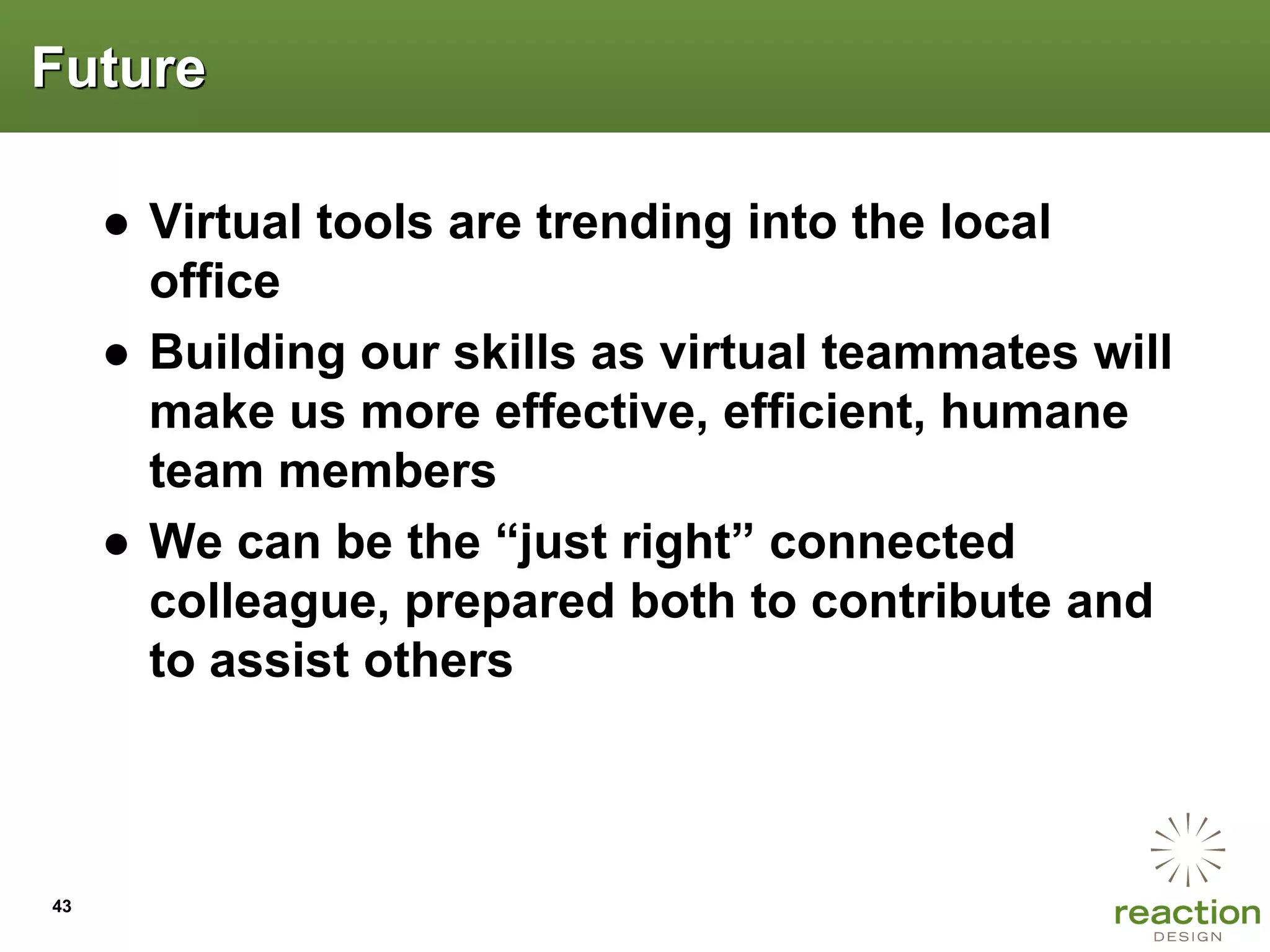 Future

     ● Virtual tools are trending into the local
       office
     ● Building our skills as virtual teammates will
       make us more effective, efficient, humane
       team members
     ● We can be the “just right” connected
       colleague, prepared both to contribute and
       to assist others



43
 