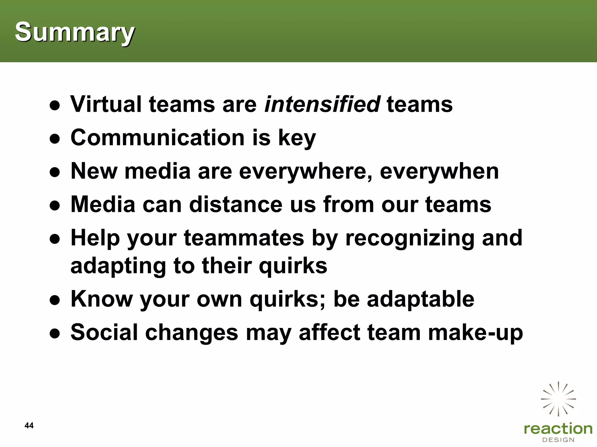 Summary

     ● Virtual teams are intensified teams
     ● Communication is key
     ● New media are everywhere, everywhen
     ● Media can distance us from our teams
     ● Help your teammates by recognizing and
       adapting to their quirks
     ● Know your own quirks; be adaptable
     ● Social changes may affect team make-up


44
 