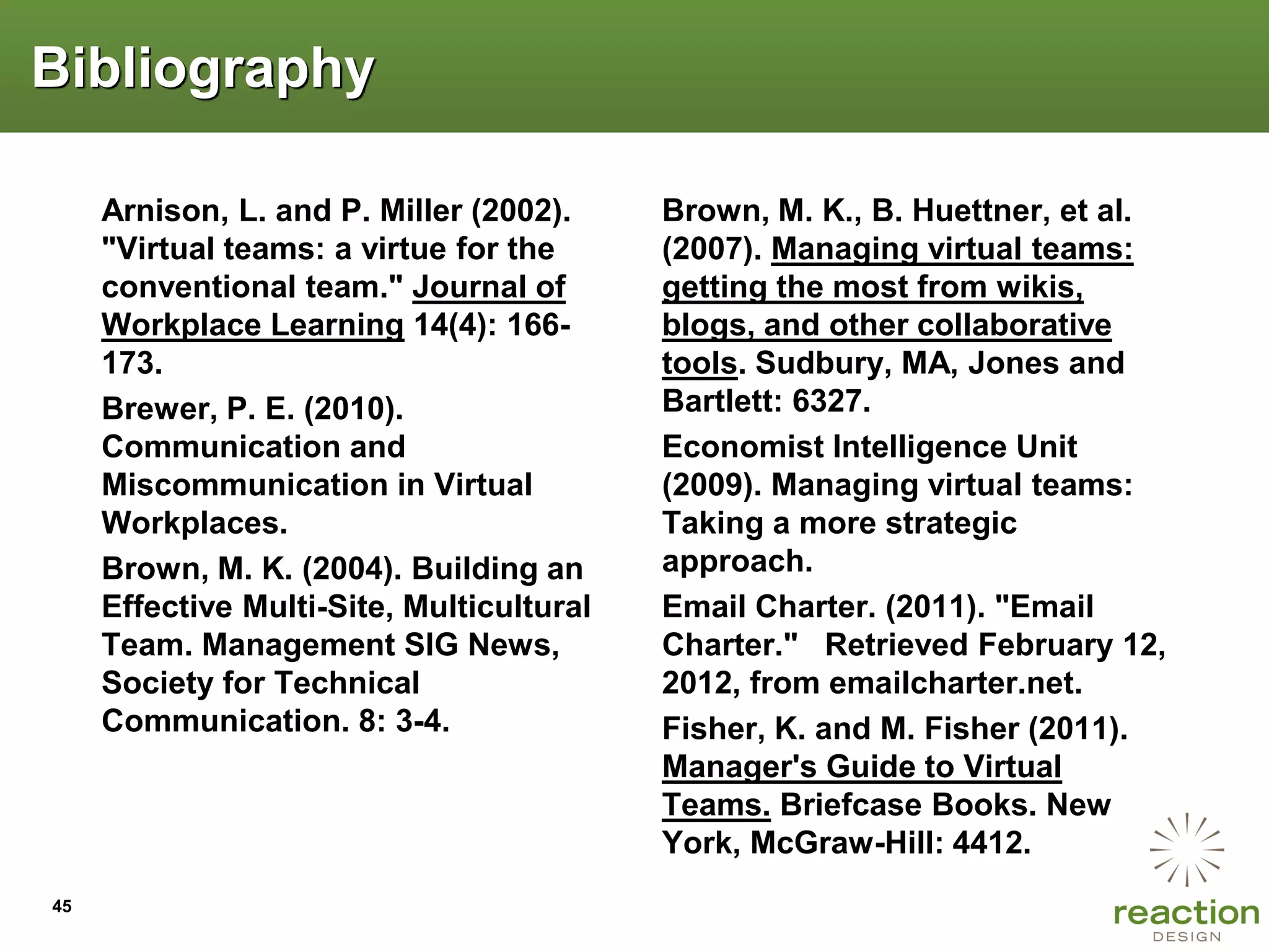 Bibliography

     Arnison, L. and P. Miller (2002).     Brown, M. K., B. Huettner, et al.
     "Virtual teams: a virtue for the      (2007). Managing virtual teams:
     conventional team." Journal of        getting the most from wikis,
     Workplace Learning 14(4): 166-        blogs, and other collaborative
     173.                                  tools. Sudbury, MA, Jones and
     Brewer, P. E. (2010).                 Bartlett: 6327.
     Communication and                     Economist Intelligence Unit
     Miscommunication in Virtual           (2009). Managing virtual teams:
     Workplaces.                           Taking a more strategic
     Brown, M. K. (2004). Building an      approach.
     Effective Multi-Site, Multicultural   Email Charter. (2011). "Email
     Team. Management SIG News,            Charter." Retrieved February 12,
     Society for Technical                 2012, from emailcharter.net.
     Communication. 8: 3-4.                Fisher, K. and M. Fisher (2011).
                                           Manager's Guide to Virtual
                                           Teams. Briefcase Books. New
                                           York, McGraw-Hill: 4412.
45
 