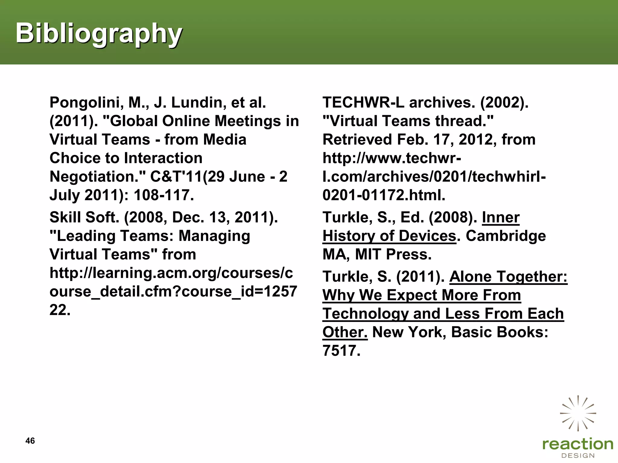 Bibliography

     Pongolini, M., J. Lundin, et al.     TECHWR-L archives. (2002).
     (2011). "Global Online Meetings in   "Virtual Teams thread."
     Virtual Teams - from Media           Retrieved Feb. 17, 2012, from
     Choice to Interaction                http://www.techwr-
     Negotiation." C&T'11(29 June - 2     l.com/archives/0201/techwhirl-
     July 2011): 108-117.                 0201-01172.html.
     Skill Soft. (2008, Dec. 13, 2011).   Turkle, S., Ed. (2008). Inner
     "Leading Teams: Managing             History of Devices. Cambridge
     Virtual Teams" from                  MA, MIT Press.
     http://learning.acm.org/courses/c    Turkle, S. (2011). Alone Together:
     ourse_detail.cfm?course_id=1257      Why We Expect More From
     22.                                  Technology and Less From Each
                                          Other. New York, Basic Books:
                                          7517.




46
 