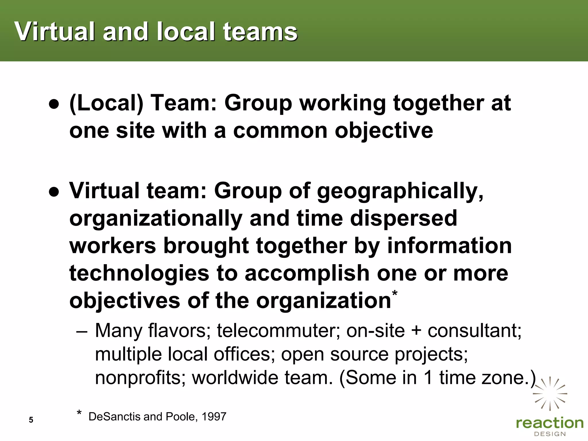 Virtual and local teams

     ● (Local) Team: Group working together at
       one site with a common objective

     ● Virtual team: Group of geographically,
       organizationally and time dispersed
       workers brought together by information
       technologies to accomplish one or more
       objectives of the organization*
       – Many flavors; telecommuter; on-site + consultant;
         multiple local offices; open source projects;
         nonprofits; worldwide team. (Some in 1 time zone.)
 5     *   DeSanctis and Poole, 1997
 