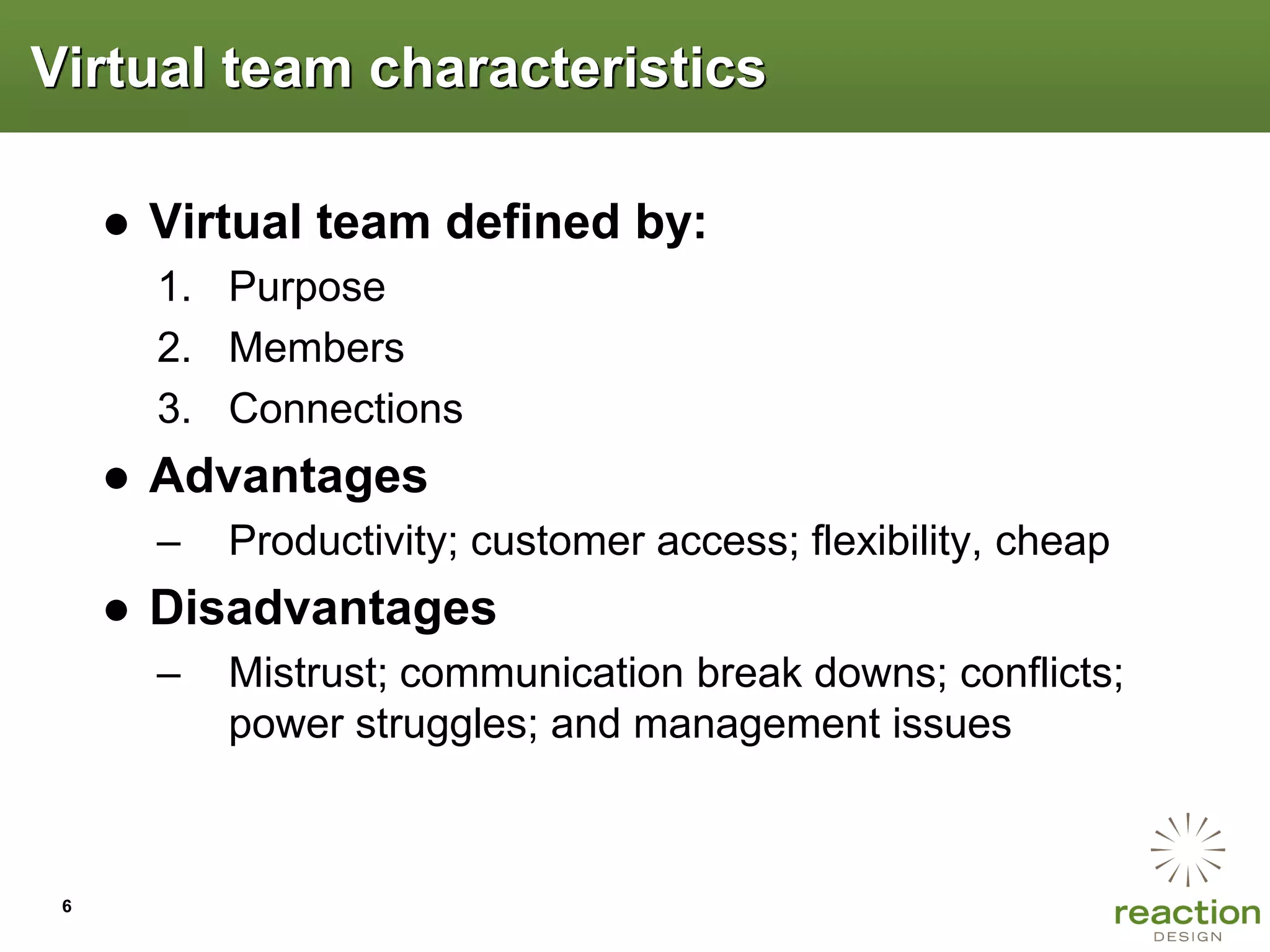 Virtual team characteristics

     ● Virtual team defined by:
       1. Purpose
       2. Members
       3. Connections
     ● Advantages
       –   Productivity; customer access; flexibility, cheap
     ● Disadvantages
       –   Mistrust; communication break downs; conflicts;
           power struggles; and management issues



 6
 
