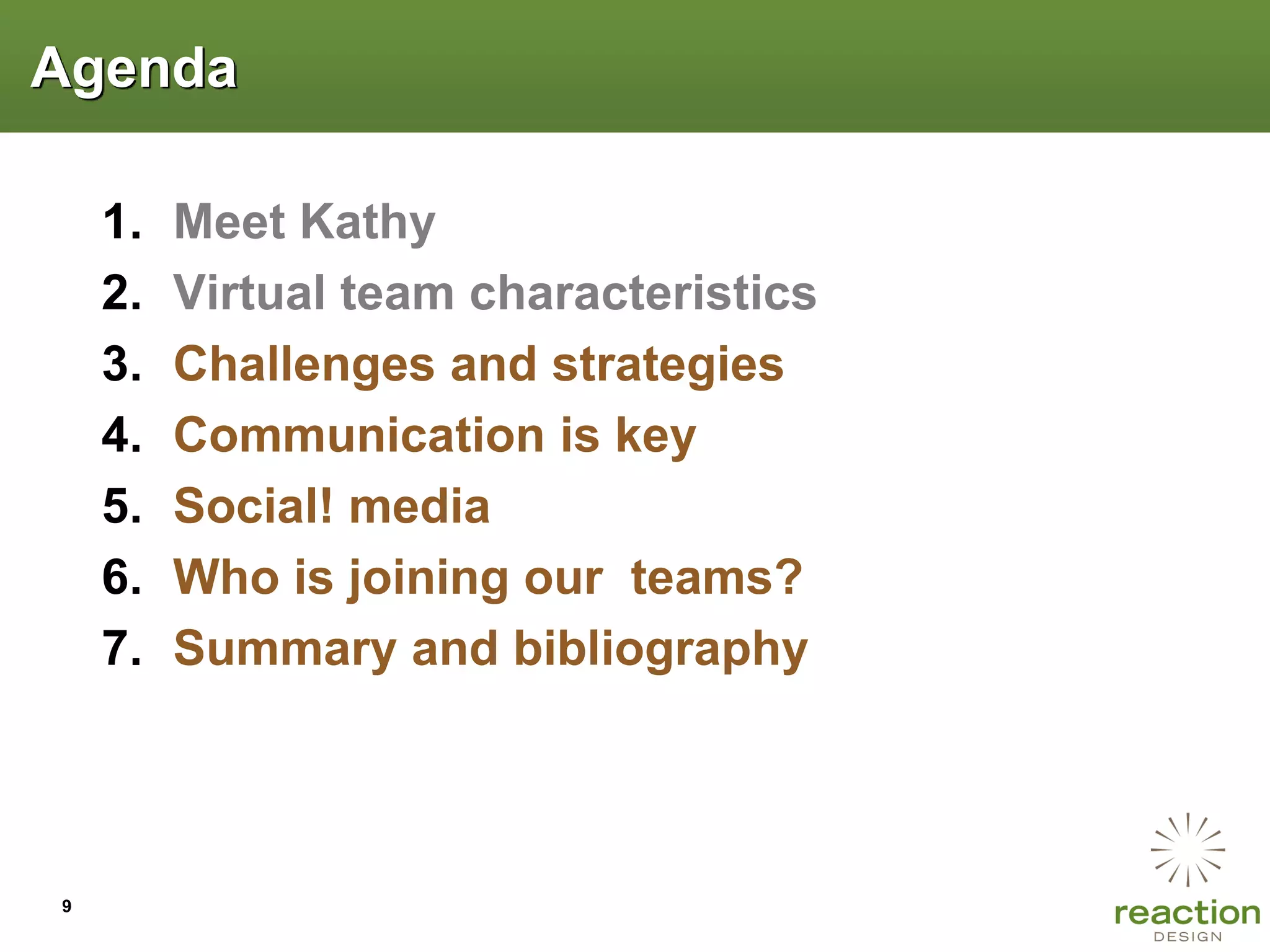 Agenda

    1.   Meet Kathy
    2.   Virtual team characteristics
    3.   Challenges and strategies
    4.   Communication is key
    5.   Social! media
    6.   Who is joining our teams?
    7.   Summary and bibliography




9
 