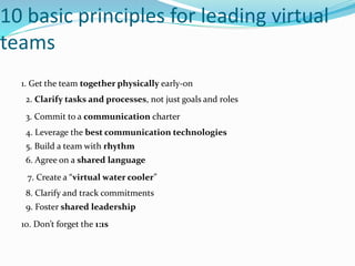 10 basic principles for leading virtual
teams
1. Get the team together physically early-on
2. Clarify tasks and processes, not just goals and roles
3. Commit to a communication charter
4. Leverage the best communication technologies
5. Build a team with rhythm
6. Agree on a shared language
7. Create a “virtual water cooler”
8. Clarify and track commitments
9. Foster shared leadership
10. Don’t forget the 1:1s
 
