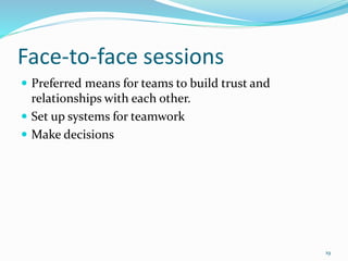 Face-to-face sessions
 Preferred means for teams to build trust and
relationships with each other.
 Set up systems for teamwork
 Make decisions
19
 
