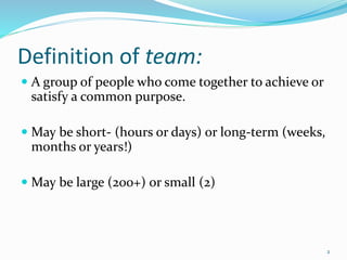 Definition of team:
 A group of people who come together to achieve or
satisfy a common purpose.
 May be short- (hours or days) or long-term (weeks,
months or years!)
 May be large (200+) or small (2)
2
 