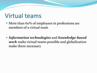 Virtual teams
 More than 60% of employees in professions are
members of a virtual team
 Information technologies and knowledge-based
work make virtual teams possible and globalization
make them necessary
 