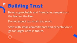 Building Trust
Being approchable and friendly as people trust
the leaders the like.
Do not expect too much too soon.
Start with small commitments and expectation to
go for larger ones in future.
 