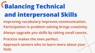 Balancing Technical
and interpersonal Skills
Improving vocabulary improves communication.
Participation in problem solving brings creativity.
Always upgrade you skills by taking small coures.
Practice makes the men perfect.
Approach seniors who to learn more about your
field.
 