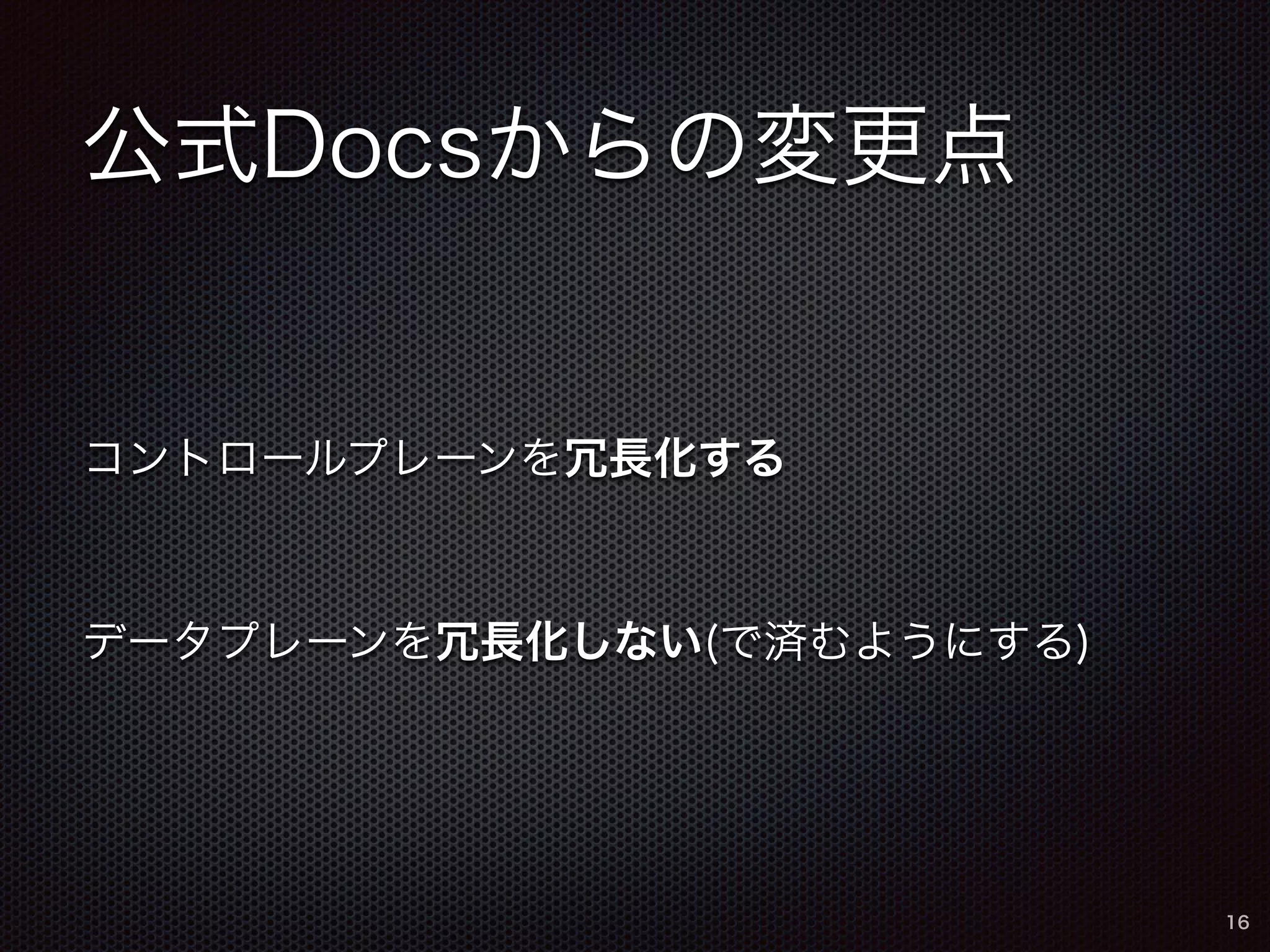 公式Docsからの変更点 
コントロールプレーンを冗長化する 
データプレーンを冗長化しない(で済むようにする) 
16 
 