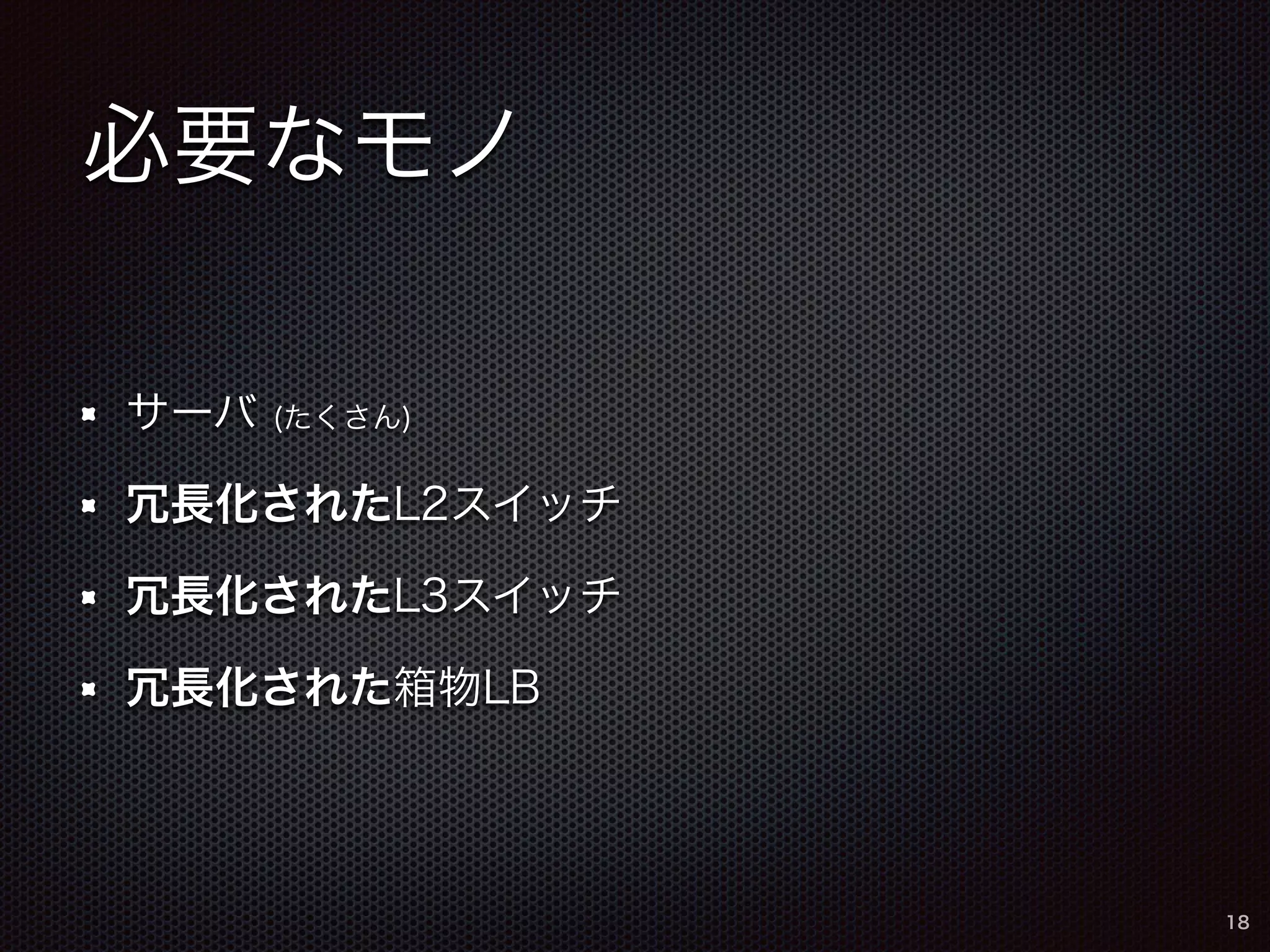 必要なモノ 
サーバ (たくさん) 
冗長化されたL2スイッチ 
冗長化されたL3スイッチ 
冗長化された箱物LB 
18 
 