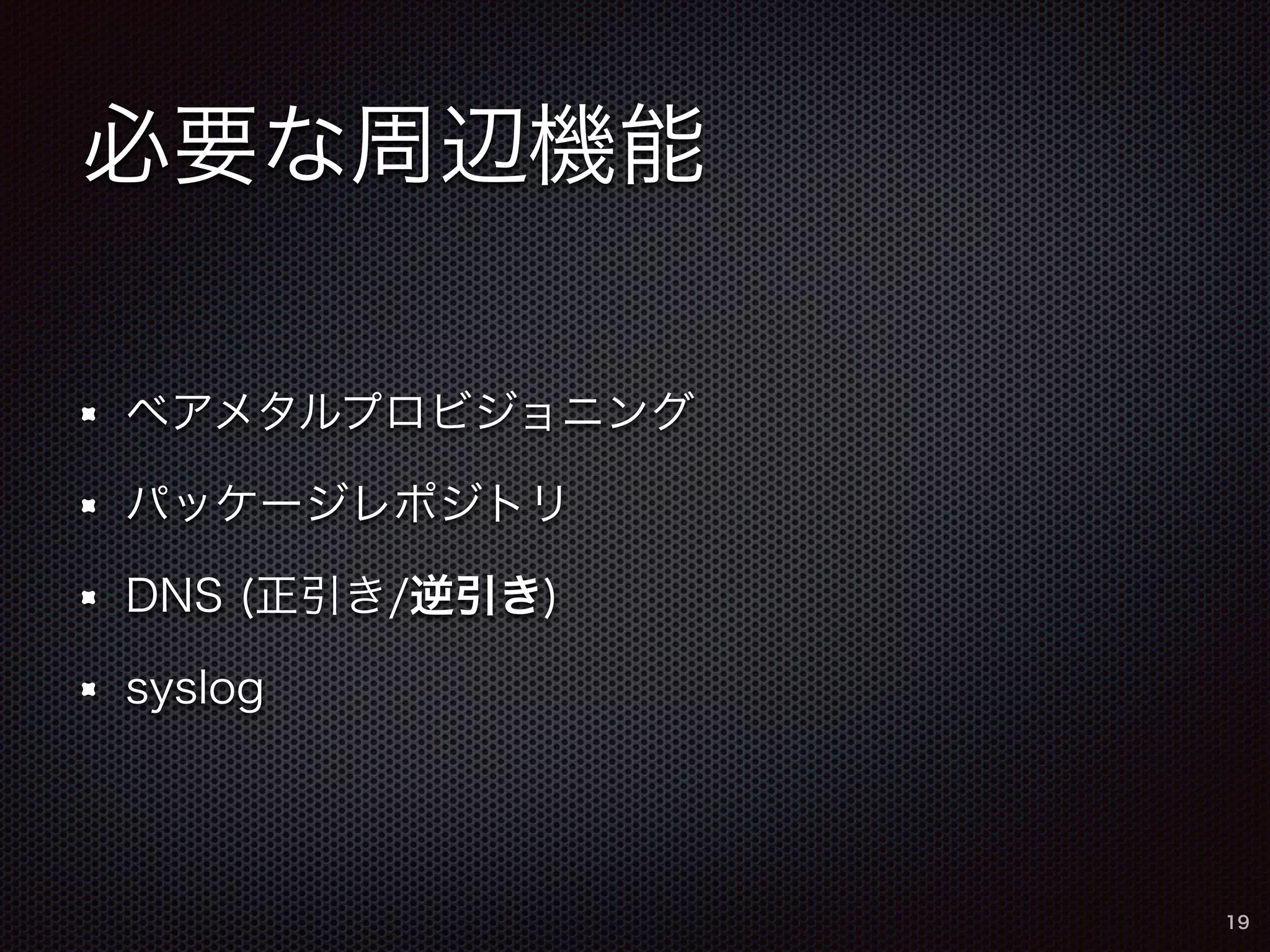 必要な周辺機能 
ベアメタルプロビジョニング 
パッケージレポジトリ 
DNS (正引き/逆引き) 
syslog 
19 
 