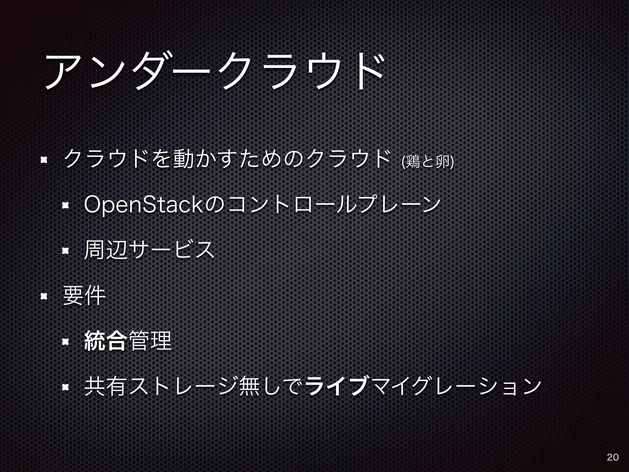 アンダークラウド 
クラウドを動かすためのクラウド (鶏と卵) 
OpenStackのコントロールプレーン 
周辺サービス 
要件 
統合管理 
共有ストレージ無しでライブマイグレーション 
20 
 