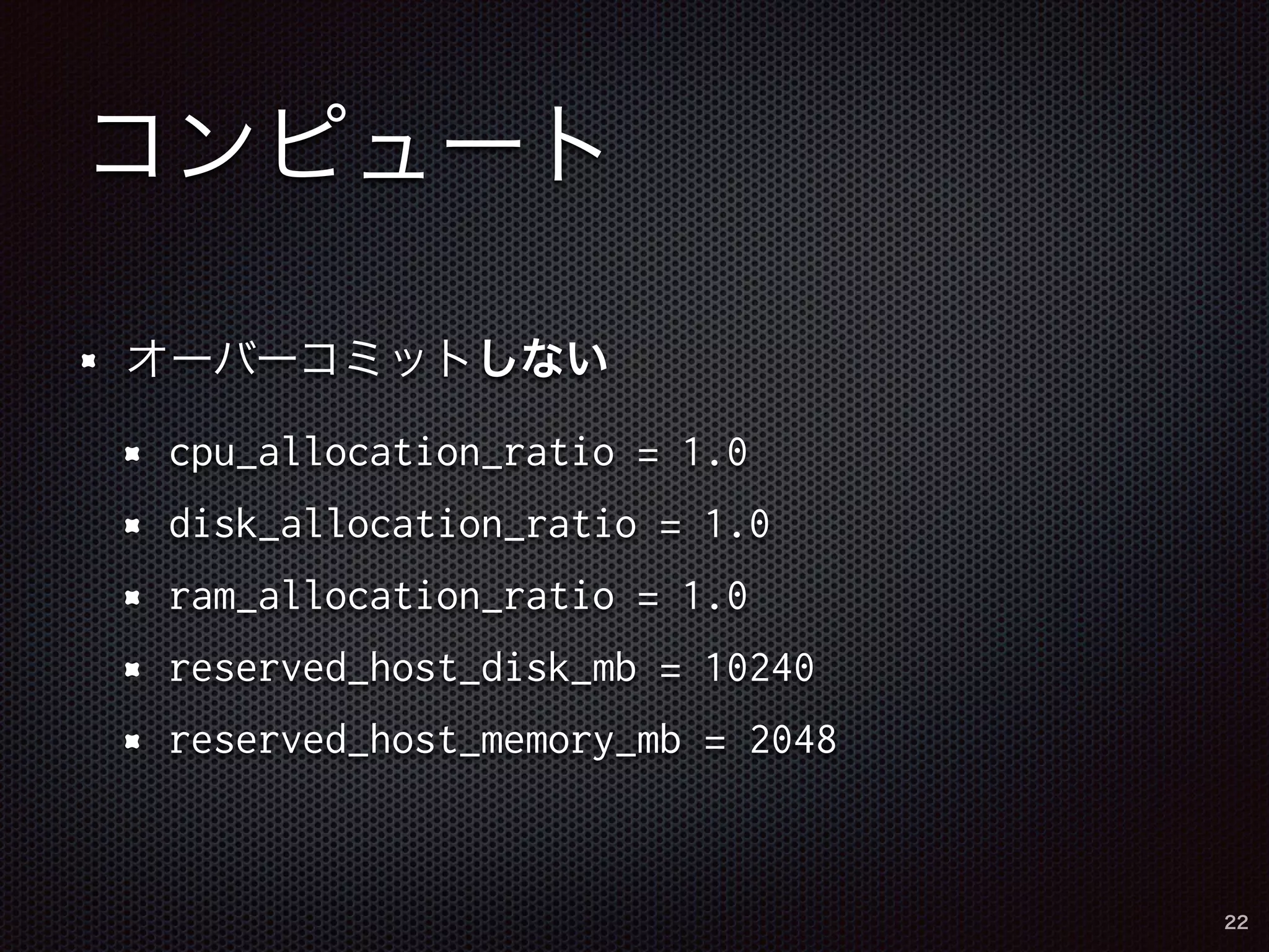 コンピュート 
オーバーコミットしない 
cpu_allocation_ratio = 1.0 
disk_allocation_ratio = 1.0 
ram_allocation_ratio = 1.0 
reserved_host_disk_mb = 10240 
reserved_host_memory_mb = 2048 
22 
 
