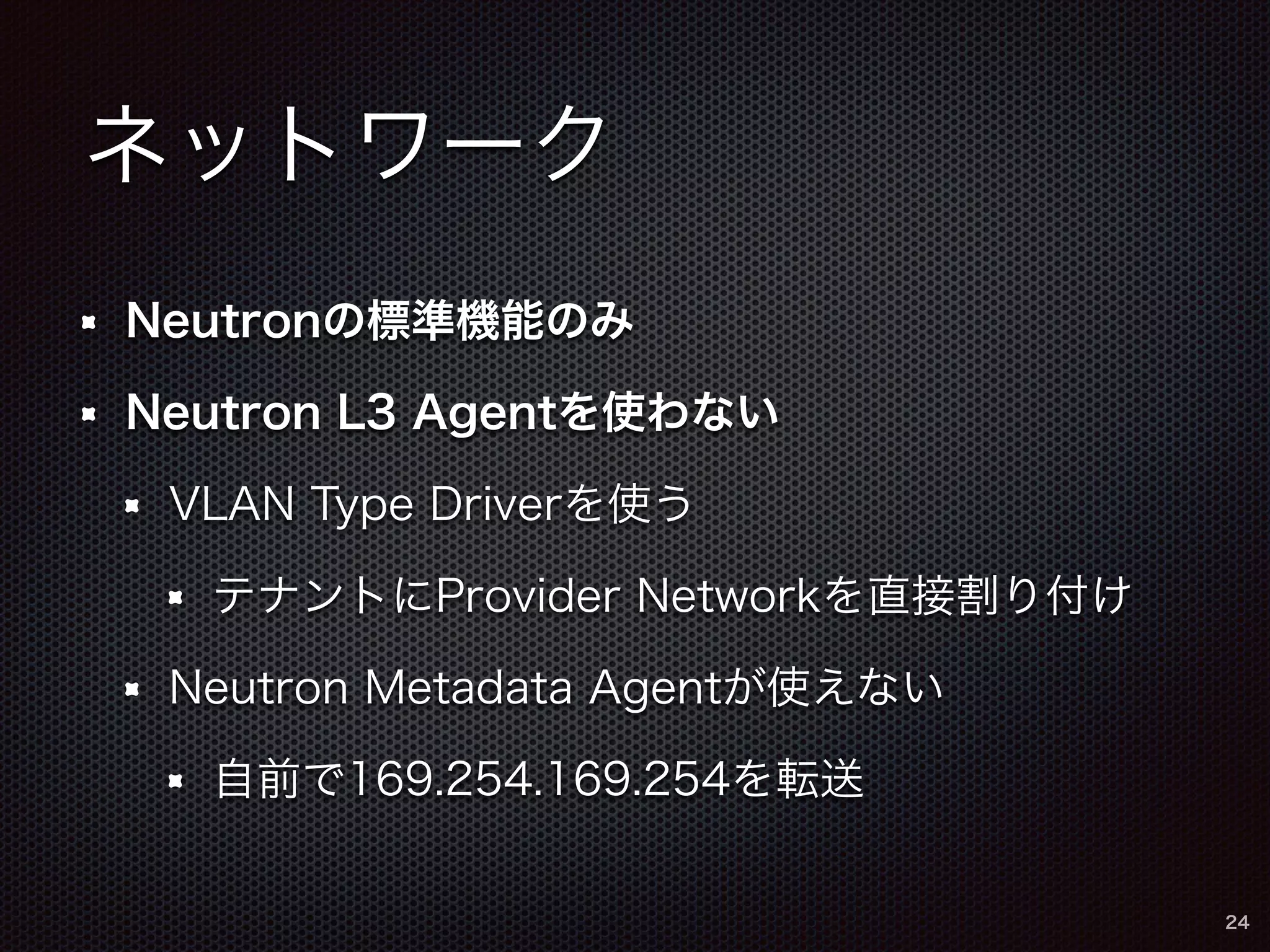ネットワーク 
Neutronの標準機能のみ 
Neutron L3 Agentを使わない 
VLAN Type Driverを使う 
テナントにProvider Networkを直接割り付け 
Neutron Metadata Agentが使えない 
自前で169.254.169.254を転送 
24 
 