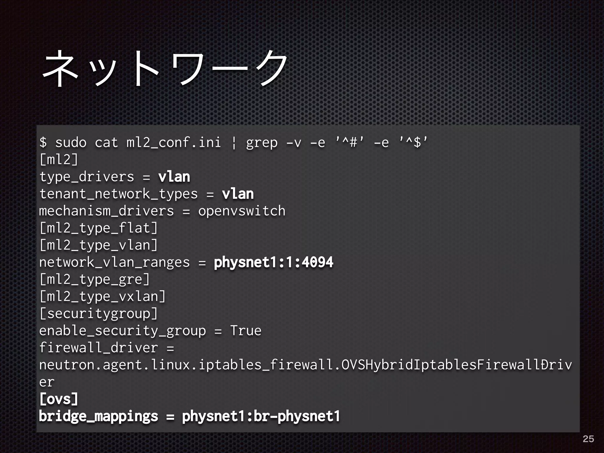 ネットワーク 
$ sudo cat ml2_conf.ini | grep -v -e '^#' -e '^$' 
[ml2] 
type_drivers = vlan 
tenant_network_types = vlan 
mechanism_drivers = openvswitch 
[ml2_type_flat] 
[ml2_type_vlan] 
network_vlan_ranges = physnet1:1:4094 
[ml2_type_gre] 
[ml2_type_vxlan] 
[securitygroup] 
enable_security_group = True 
firewall_driver = 
neutron.agent.linux.iptables_firewall.OVSHybridIptablesFirewallDriv 
er 
[ovs] 
bridge_mappings = physnet1:br-physnet1 
25 
 