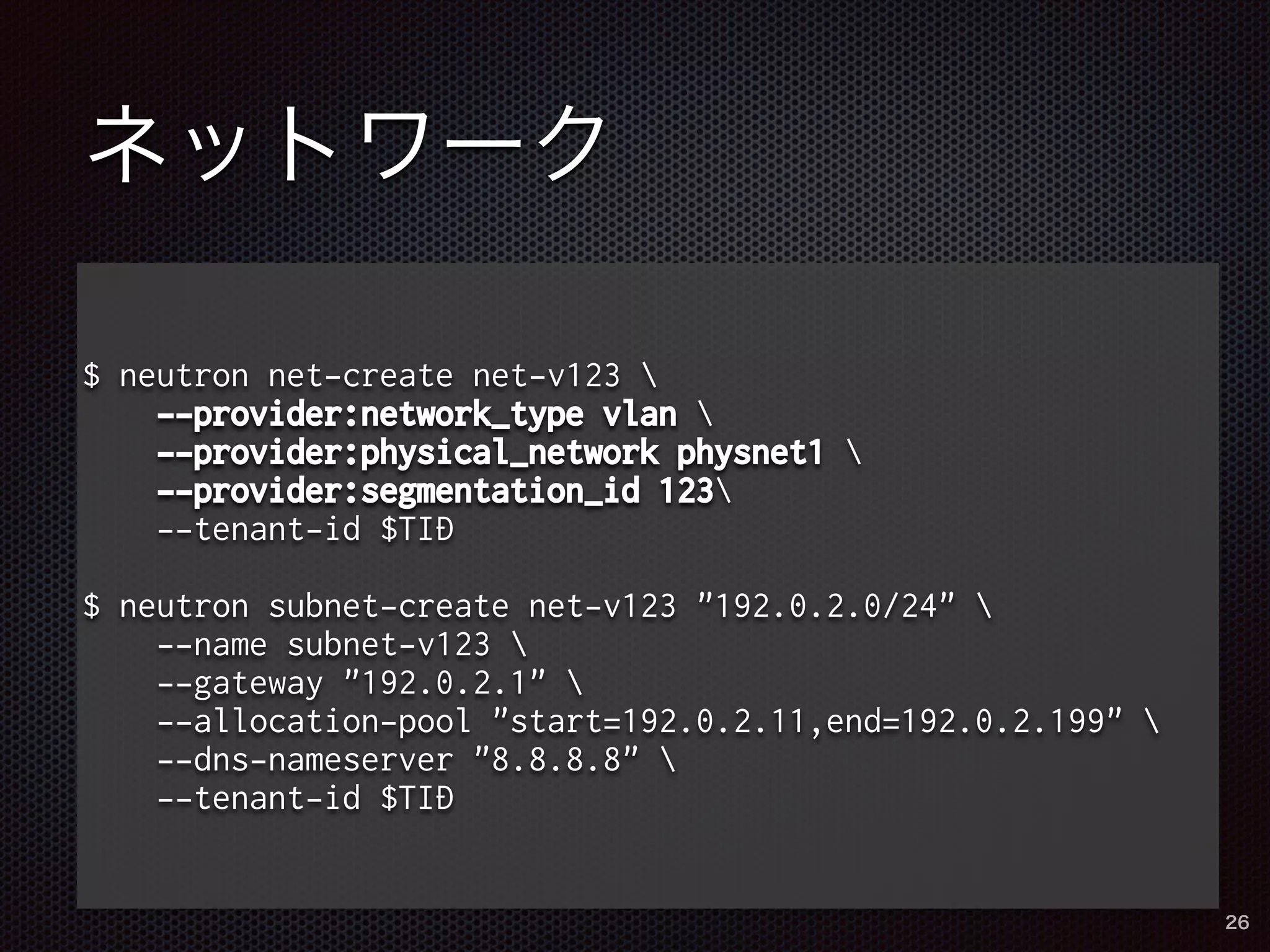 ネットワーク 
$ neutron net-create net-v123  
--provider:network_type vlan  
--provider:physical_network physnet1  
--provider:segmentation_id 123 
--tenant-id $TID 
$ neutron subnet-create net-v123 "192.0.2.0/24"  
--name subnet-v123  
--gateway "192.0.2.1"  
--allocation-pool "start=192.0.2.11,end=192.0.2.199"  
--dns-nameserver "8.8.8.8"  
--tenant-id $TID 
26 
 