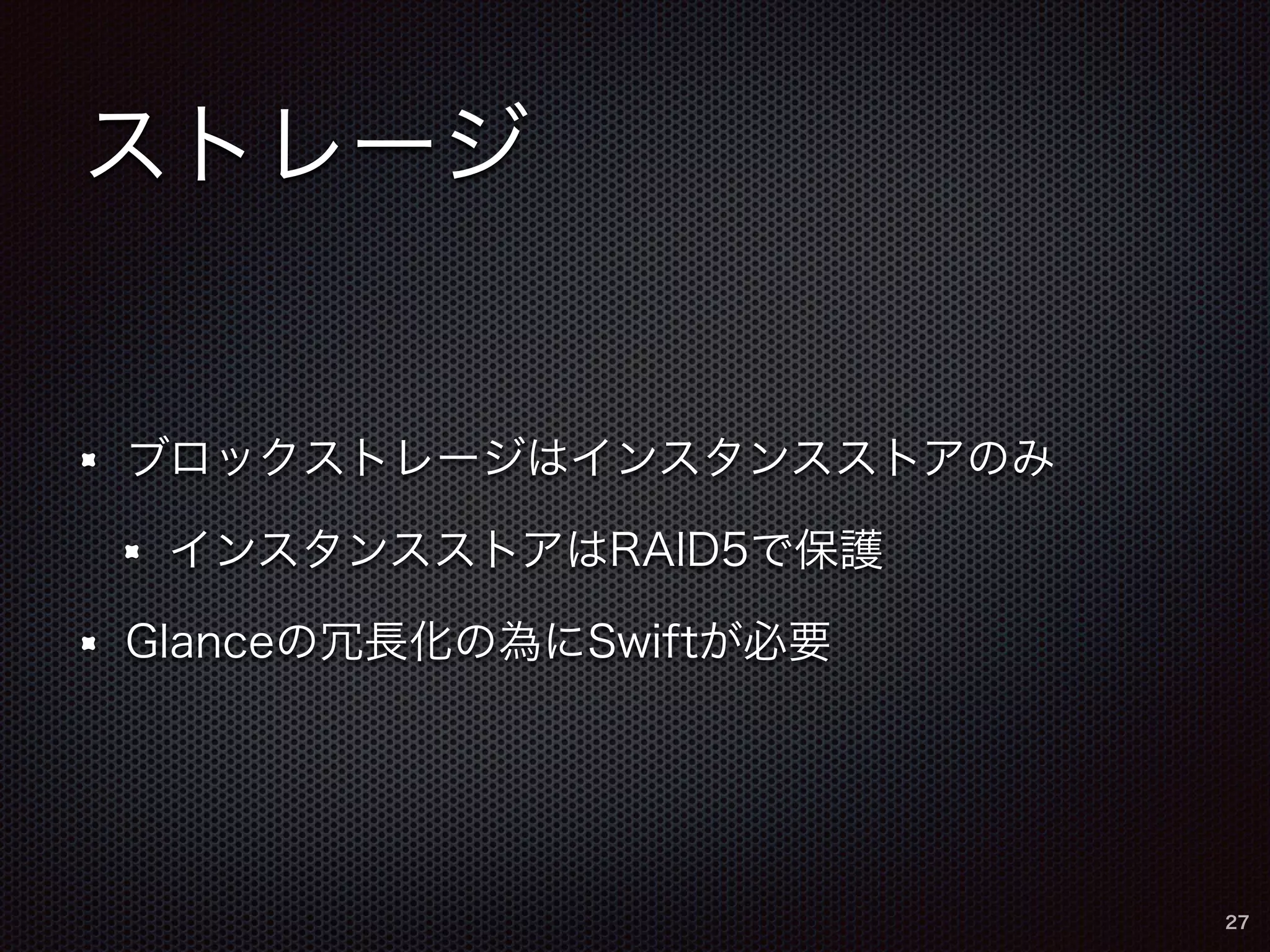 ストレージ 
ブロックストレージはインスタンスストアのみ 
インスタンスストアはRAID5で保護 
Glanceの冗長化の為にSwiftが必要 
27 
 