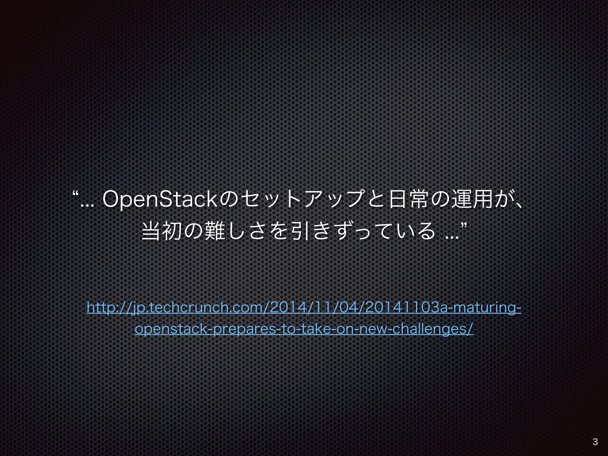 “... OpenStackのセットアップと日常の運用が、 
当初の難しさを引きずっている ...” 
http://jp.techcrunch.com/2014/11/04/20141103a-maturing-openstack- 
prepares-to-take-on-new-challenges/ 
3 
 
