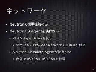 ネットワーク 
Neutronの標準機能のみ 
Neutron L3 Agentを使わない 
VLAN Type Driverを使う 
テナントにProvider Networkを直接割り付け 
Neutron Metadata Agentが使えない 
自前で169.254.169.254を転送 
24 
 