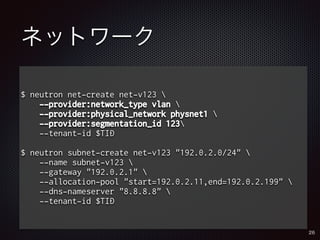 ネットワーク 
$ neutron net-create net-v123  
--provider:network_type vlan  
--provider:physical_network physnet1  
--provider:segmentation_id 123 
--tenant-id $TID 
$ neutron subnet-create net-v123 "192.0.2.0/24"  
--name subnet-v123  
--gateway "192.0.2.1"  
--allocation-pool "start=192.0.2.11,end=192.0.2.199"  
--dns-nameserver "8.8.8.8"  
--tenant-id $TID 
26 
 