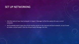 SET UP NETWORKING
• Click the name of your local computer in Hyper-V Manager to find the options for your current
computer.
• You’ll probably want to give the virtual machine access to the Internet and local network, so you’ll need
to create a virtual switch. Click the Virtual Switch Manager link first.
 