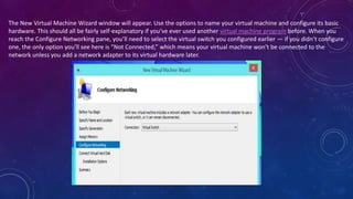 The New Virtual Machine Wizard window will appear. Use the options to name your virtual machine and configure its basic
hardware. This should all be fairly self-explanatory if you’ve ever used another virtual machine program before. When you
reach the Configure Networking pane, you’ll need to select the virtual switch you configured earlier — if you didn’t configure
one, the only option you’ll see here is “Not Connected,” which means your virtual machine won’t be connected to the
network unless you add a network adapter to its virtual hardware later.
 