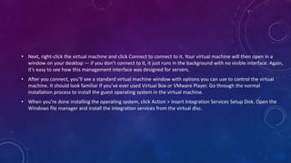 • Next, right-click the virtual machine and click Connect to connect to it. Your virtual machine will then open in a
window on your desktop — if you don’t connect to it, it just runs in the background with no visible interface. Again,
it’s easy to see how this management interface was designed for servers.
• After you connect, you’ll see a standard virtual machine window with options you can use to control the virtual
machine. It should look familiar if you’ve ever used Virtual Box or VMware Player. Go through the normal
installation process to install the guest operating system in the virtual machine.
• When you’re done installing the operating system, click Action > Insert Integration Services Setup Disk. Open the
Windows file manager and install the integration services from the virtual disc.
 