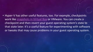 • Hyper-V has other useful features, too. For example, checkpoints
work like snapshots in Virtual Box or VMware. You can create a
checkpoint and then revert your guest operating system’s state to
that state later. It’s a useful feature for experimenting with software
or tweaks that may cause problems in your guest operating system.
 