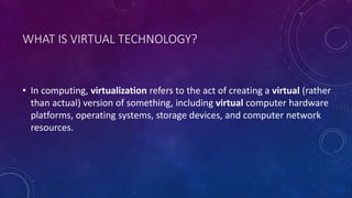 WHAT IS VIRTUAL TECHNOLOGY?
• In computing, virtualization refers to the act of creating a virtual (rather
than actual) version of something, including virtual computer hardware
platforms, operating systems, storage devices, and computer network
resources.
 