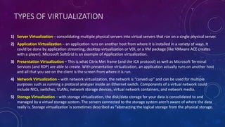 TYPES OF VIRTUALIZATION
1) Server Virtualization – consolidating multiple physical servers into virtual servers that run on a single physical server.
2) Application Virtualization – an application runs on another host from where it is installed in a variety of ways. It
could be done by application streaming, desktop virtualization or VDI, or a VM package (like VMware ACE creates
with a player). Microsoft SoftGrid is an example of Application virtualization.
3) Presentation Virtualization – This is what Citrix Met frame (and the ICA protocol) as well as Microsoft Terminal
Services (and RDP) are able to create. With presentation virtualization, an application actually runs on another host
and all that you see on the client is the screen from where it is run.
4) Network Virtualization – with network virtualization, the network is “carved up” and can be used for multiple
purposes such as running a protocol analyzer inside an Ethernet switch. Components of a virtual network could
include NICs, switches, VLANs, network storage devices, virtual network containers, and network media.
5) Storage Virtualization – with storage virtualization, the disk/data storage for your data is consolidated to and
managed by a virtual storage system. The servers connected to the storage system aren’t aware of where the data
really is. Storage virtualization is sometimes described as “abstracting the logical storage from the physical storage.
 
