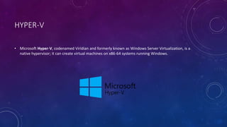 HYPER-V
• Microsoft Hyper-V, codenamed Viridian and formerly known as Windows Server Virtualization, is a
native hypervisor; it can create virtual machines on x86-64 systems running Windows.
 