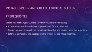 PREREQUISITES
Before you install Hyper-V, make sure that you have the following:
• A user account with administrator permissions for the computer.
• Enough memory to run all the virtual machines that you plan to run at the same time.
• Software to install as the guest operating system for the virtual machine.
INSTALL HYPER-V AND CREATE A VIRTUAL MACHINE
 