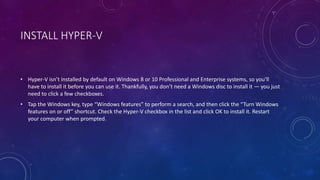 INSTALL HYPER-V
• Hyper-V isn’t installed by default on Windows 8 or 10 Professional and Enterprise systems, so you’ll
have to install it before you can use it. Thankfully, you don’t need a Windows disc to install it — you just
need to click a few checkboxes.
• Tap the Windows key, type “Windows features” to perform a search, and then click the “Turn Windows
features on or off” shortcut. Check the Hyper-V checkbox in the list and click OK to install it. Restart
your computer when prompted.
 