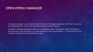OPEN HYPER-V MANAGER
• To actually use Hyper-V, you’ll need to launch the Hyper-V Manager application. You’ll find it in your list
of installed programs, and you can also launch it by searching for Hyper-V.
• The Hyper-V Manager application refers to a “virtualization server,” which gives away its heritage as a
tool for servers. It can be used to run virtual machines on your own computer — in that case, your local
computer functions as a local virtualization server.
 