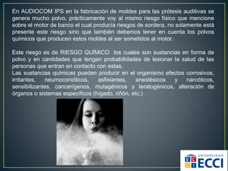 En AUDIOCOM IPS en la fabricación de moldes para las prótesis auditivas se
genera mucho polvo, prácticamente voy al mismo riesgo físico que mencione
sobre el motor de banco el cual producía riesgos de sordera, no solamente está
presente este riesgo sino que también debemos tener en cuenta los polvos
químicos que producen estos moldes al ser sometidos al motor.
Este riesgo es de RIESGO QUÍMICO los cuales son sustancias en forma de
polvo y en cantidades que tengan probabilidades de lesionar la salud de las
personas que entran en contacto con estas.
Las sustancias químicas pueden producir en el organismo efectos corrosivos,
irritantes, neumoconióticos, asfixiantes, anestésicos y narcóticos,
sensibilizantes, cancerígenos, mutagénicos y teratogénicos, alteración de
órganos o sistemas específicos (hígado, riñón, etc.)
 