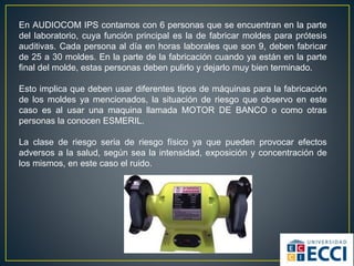 En AUDIOCOM IPS contamos con 6 personas que se encuentran en la parte
del laboratorio, cuya función principal es la de fabricar moldes para prótesis
auditivas. Cada persona al día en horas laborales que son 9, deben fabricar
de 25 a 30 moldes. En la parte de la fabricación cuando ya están en la parte
final del molde, estas personas deben pulirlo y dejarlo muy bien terminado.
Esto implica que deben usar diferentes tipos de máquinas para la fabricación
de los moldes ya mencionados, la situación de riesgo que observo en este
caso es al usar una maquina llamada MOTOR DE BANCO o como otras
personas la conocen ESMERIL.
La clase de riesgo seria de riesgo físico ya que pueden provocar efectos
adversos a la salud, según sea la intensidad, exposición y concentración de
los mismos, en este caso el ruido.
 