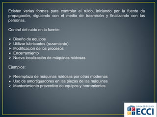 Existen varias formas para controlar el ruido, iniciando por la fuente de
propagación, siguiendo con el medio de trasmisión y finalizando con las
personas.
Control del ruido en la fuente:
 Diseño de equipos
 Utilizar lubricantes (rozamiento)
 Modificación de los procesos
 Encerramiento
 Nueva localización de máquinas ruidosas
Ejemplos:
 Reemplazo de máquinas ruidosas por otras modernas
 Uso de amortiguadores en las piezas de las máquinas
 Mantenimiento preventivo de equipos y herramientas
 