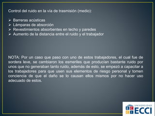 Control del ruido en la vía de trasmisión (medio):
 Barreras acústicas
 Lámparas de absorción
 Revestimientos absorbentes en techo y paredes
 Aumento de la distancia entre el ruido y el trabajador
NOTA: Por un caso que paso con uno de estos trabajadores, el cual fue de
sordera leve, se cambiaron los esmeriles que producían bastante ruido por
unos que no generaban tanto ruido, además de esto, se empezó a capacitar a
los trabajadores para que usen sus elementos de riesgo personal y tomen
conciencia de que el daño se lo causan ellos mismos por no hacer uso
adecuado de estos.
 