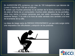 En AUDIOCOM IPS contamos con mas de 100 trabajadores que laboran de
Lunes a Viernes de 7:00 am a 5:00 pm.
E notado que muchas personas no se sientan de la forma correcta a la hora
de estar al frente de un computador, muchos están alejados de las pantallas,
otros muy cerca, e incluso personas que casi están recostadas en la silla
bastante tiempo. Y no solo a la hora de estar sentado sino también a la hora
de levantarse de su silla.
La clase de riesgo serie de RIESGO ERGONÓMICO ya que esto surge como
una respuesta a las dificultades y adopción de las posturas.
 