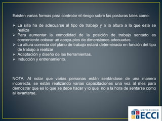 Existen varias formas para controlar el riesgo sobre las posturas tales como:
 La silla ha de adecuarse al tipo de trabajo y a la altura a la que este se
realiza
 Para aumentar la comodidad de la posición de trabajo sentado es
conveniente colocar un apoya-pies de dimensiones adecuadas
 La altura correcta del plano de trabajo estará determinada en función del tipo
de trabajo a realizar
 Adaptación y diseño de las herramientas.
 Inducción y entrenamiento.
NOTA: Al notar que varias personas están sentándose de una manera
incorrecta, se están realizando varias capacitaciones una vez al mes para
demostrar que es lo que se debe hacer y lo que no a la hora de sentarse como
al levantarse.
 