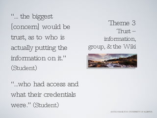 Theme 3 Trust – information, group, & the Wiki <ul><li>“ ... the biggest [concern] would be trust, as to who is actually p...