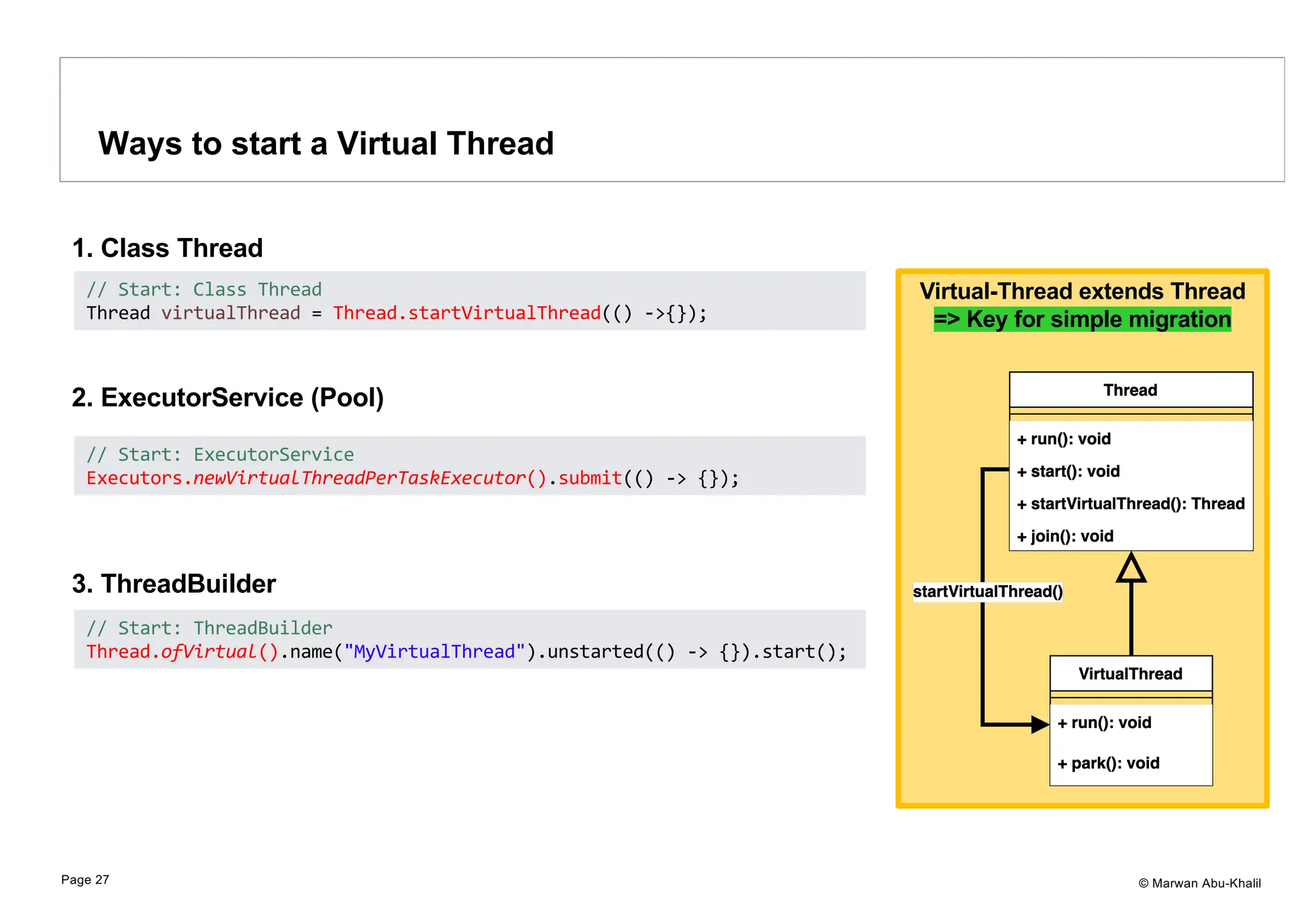 © Marwan Abu-Khalil 1. Class Thread 2. ExecutorService (Pool) 3. ThreadBuilder Virtual-Thread extends Thread => Key for simple migration Ways to start a Virtual Thread Page 27 // Start: Class Thread Thread virtualThread = Thread.startVirtualThread(() ->{}); // Start: ExecutorService Executors.newVirtualThreadPerTaskExecutor().submit(() -> {}); // Start: ThreadBuilder Thread.ofVirtual().name("MyVirtualThread").unstarted(() -> {}).start(); 