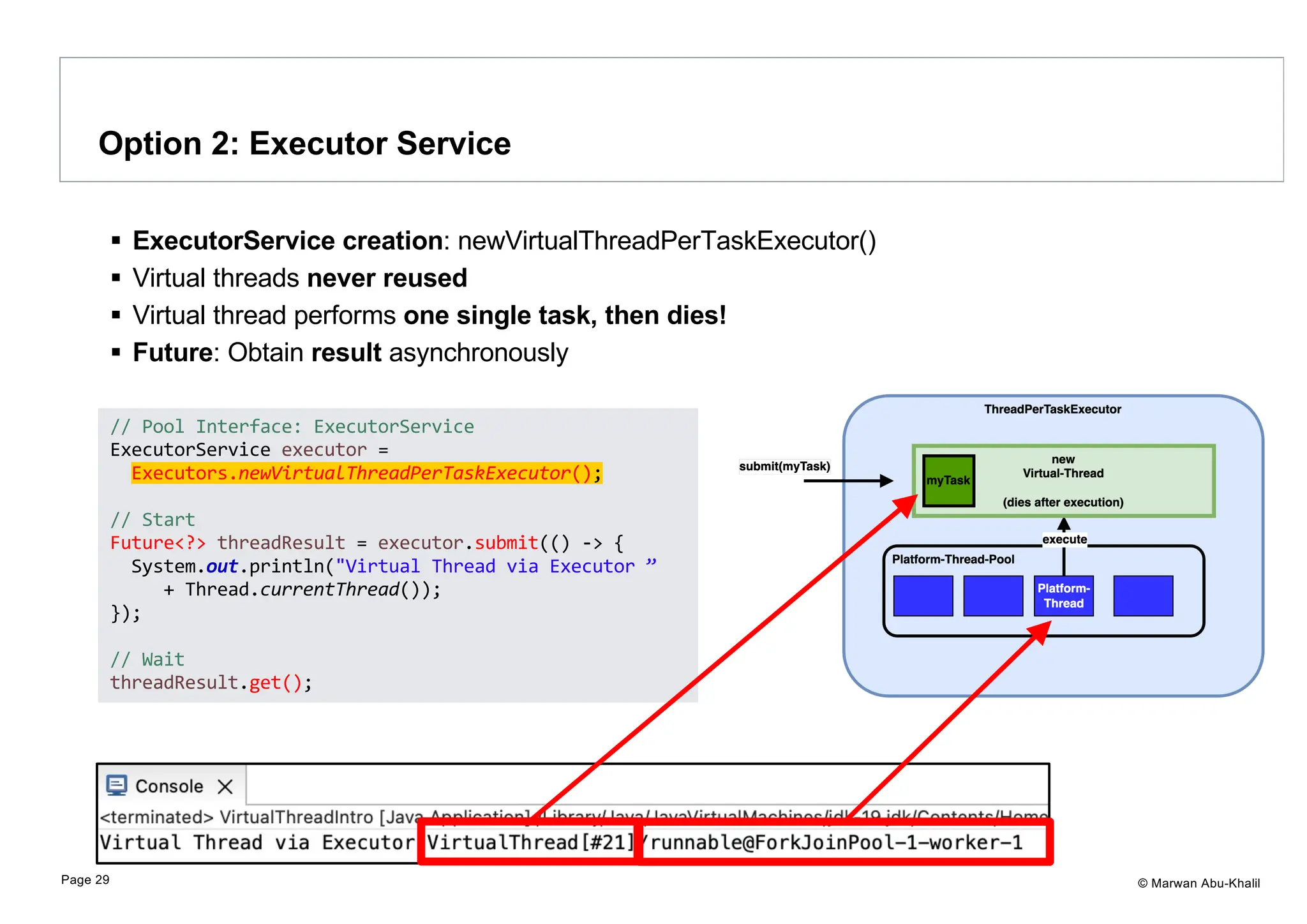 © Marwan Abu-Khalil § ExecutorService creation: newVirtualThreadPerTaskExecutor() § Virtual threads never reused § Virtual thread performs one single task, then dies! § Future: Obtain result asynchronously Option 2: Executor Service Page 29 // Pool Interface: ExecutorService ExecutorService executor = Executors.newVirtualThreadPerTaskExecutor(); // Start Future<?> threadResult = executor.submit(() -> { System.out.println("Virtual Thread via Executor ” + Thread.currentThread()); }); // Wait threadResult.get(); 
