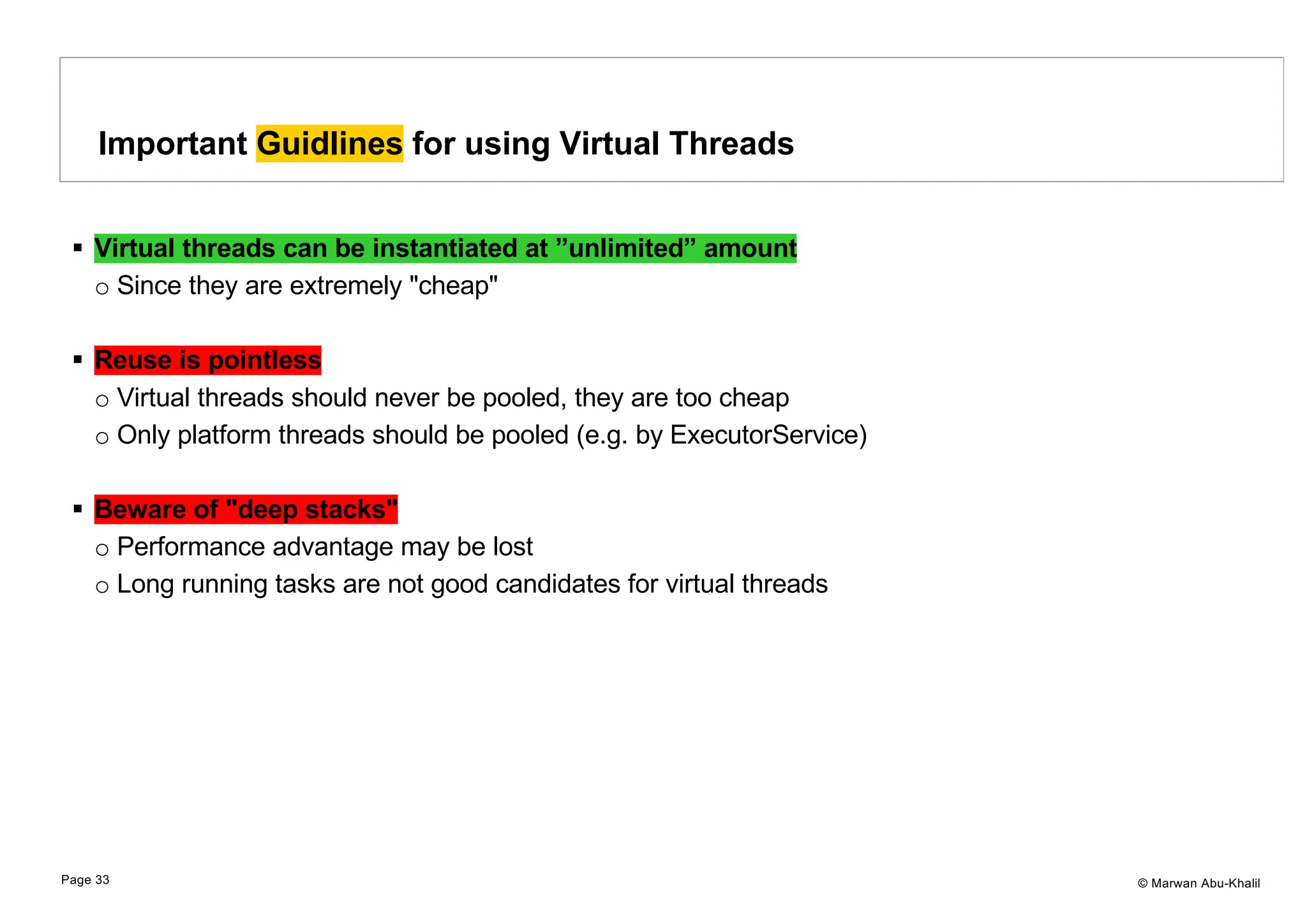© Marwan Abu-Khalil § Virtual threads can be instantiated at ”unlimited” amount o Since they are extremely "cheap" § Reuse is pointless o Virtual threads should never be pooled, they are too cheap o Only platform threads should be pooled (e.g. by ExecutorService) § Beware of "deep stacks" o Performance advantage may be lost o Long running tasks are not good candidates for virtual threads Important Guidlines for using Virtual Threads Page 33 