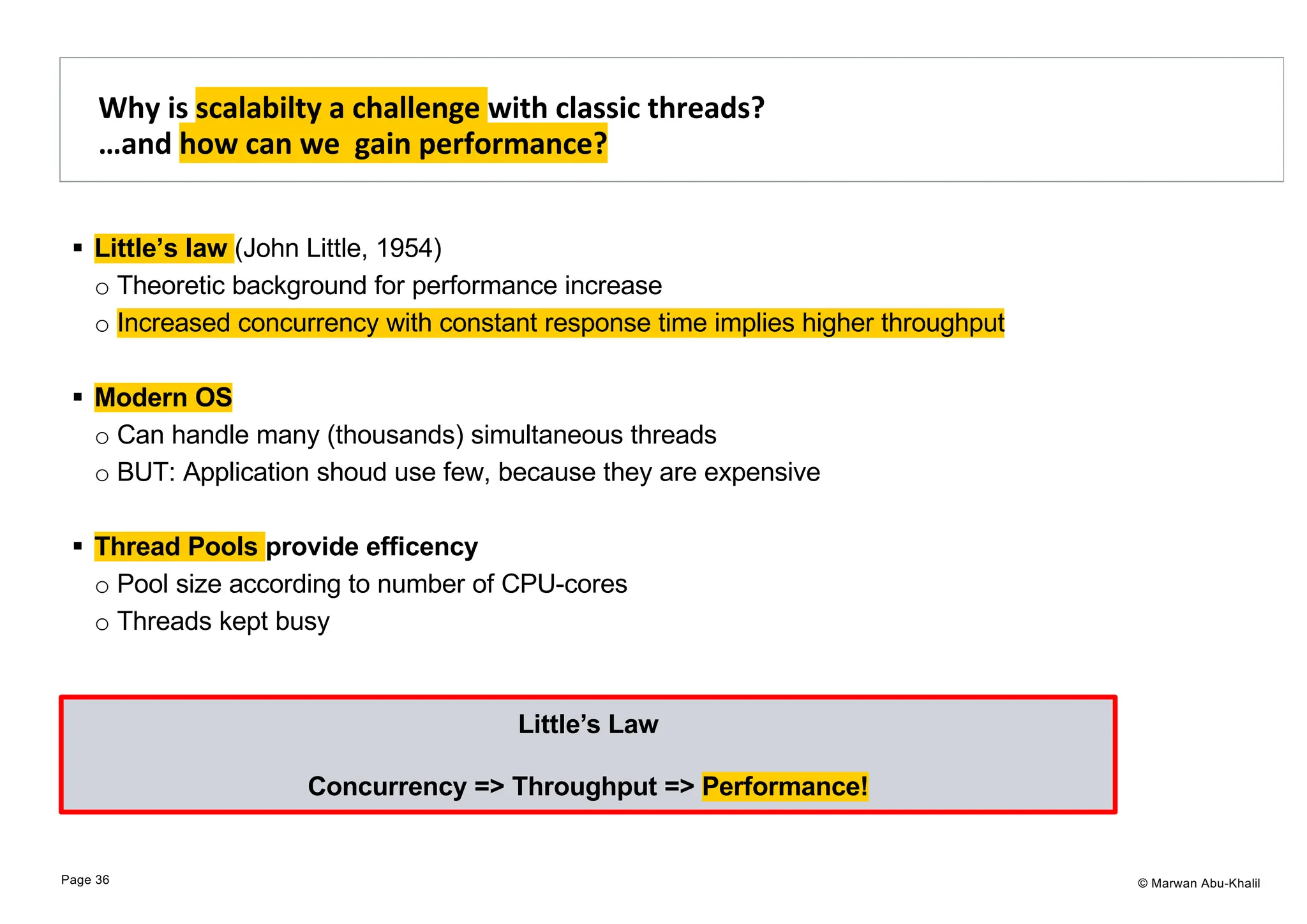 © Marwan Abu-Khalil § Little’s law (John Little, 1954) o Theoretic background for performance increase o Increased concurrency with constant response time implies higher throughput § Modern OS o Can handle many (thousands) simultaneous threads o BUT: Application shoud use few, because they are expensive § Thread Pools provide efficency o Pool size according to number of CPU-cores o Threads kept busy Why is scalabilty a challenge with classic threads? …and how can we gain performance? Page 36 Little’s Law Concurrency => Throughput => Performance! 